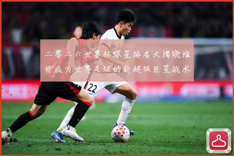 二零二六世界杯球星排名大揭晓谁将成为世界足坛的新超级巨星战术观察-深度解析