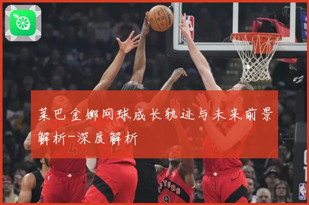 莱巴金娜网球成长轨迹与未来前景解析-深度解析
