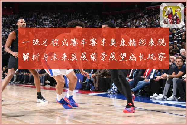 一级方程式赛车赛季奥康精彩表现解析与未来发展前景展望成长观察-深度解析