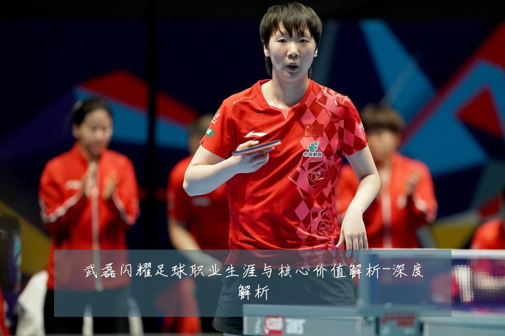 武磊闪耀足球职业生涯与核心价值解析-深度解析