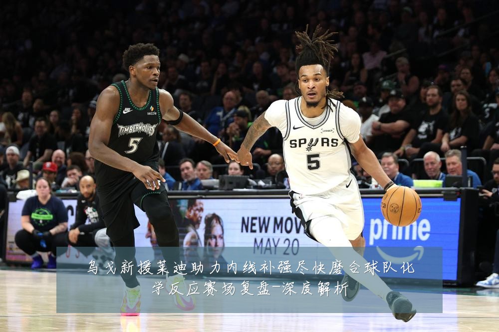 乌戈新援莱迪助力内线补强尽快磨合球队化学反应赛场复盘-深度解析